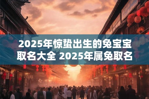 2025年惊蛰出生的兔宝宝取名大全 2025年属兔取名宜用字