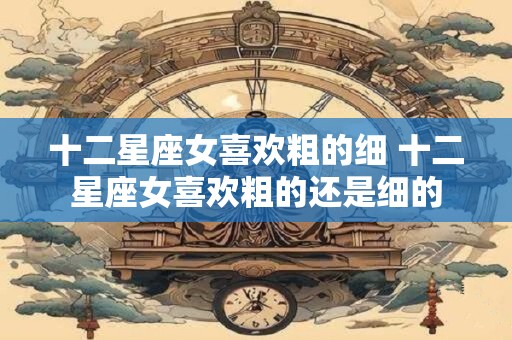 十二星座女喜欢粗的细 十二星座女喜欢粗的还是细的