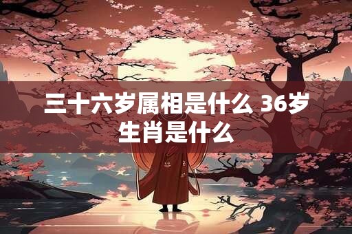 三十六岁属相是什么 36岁生肖是什么