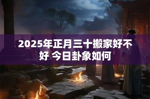 2026年正月三十搬家好不好 今日卦象如何 2026年正月三十搬家好不好 今日卦象如何