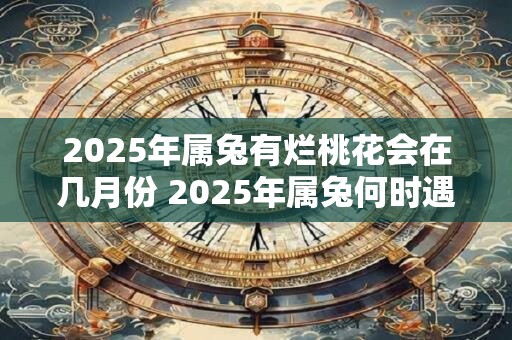 2025年属兔有烂桃花会在几月份 2025年属兔何时遇烂桃花