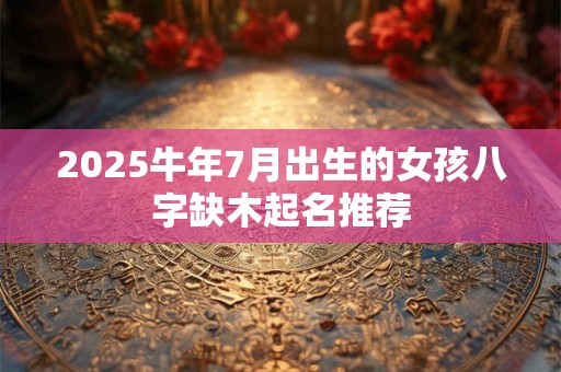 2025牛年7月出生的女孩八字缺木起名推荐
