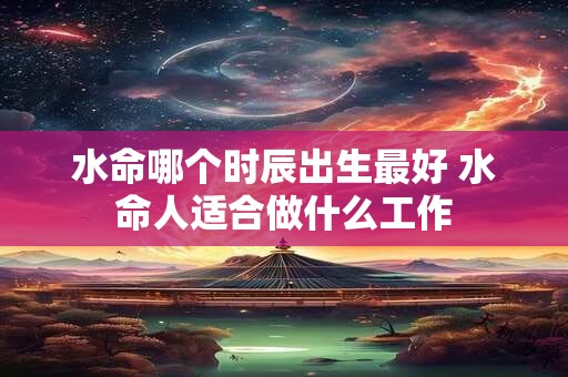 水命哪个时辰出生最好 水命人适合做什么工作