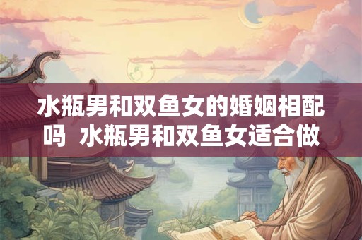 水瓶男和双鱼女的婚姻相配吗  水瓶男和双鱼女适合做夫妻吗