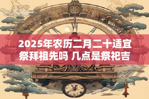 2025年农历二月二十适宜祭拜祖先吗 几点是祭祀吉时