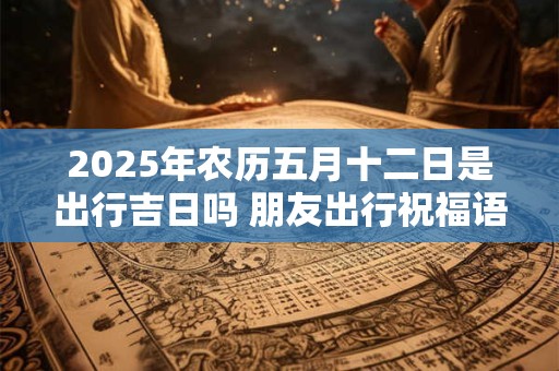 2025年农历五月十二日是出行吉日吗 朋友出行祝福语