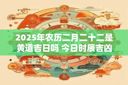 2025年农历二月二十二是黄道吉日吗 今日时辰吉凶