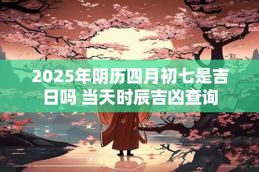 2025年阴历四月初七是吉日吗 当天时辰吉凶查询