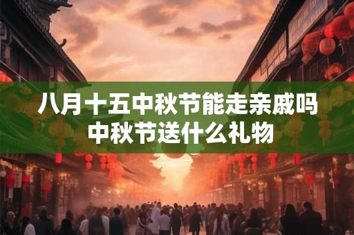 八月十五中秋节能走亲戚吗 中秋节送什么礼物