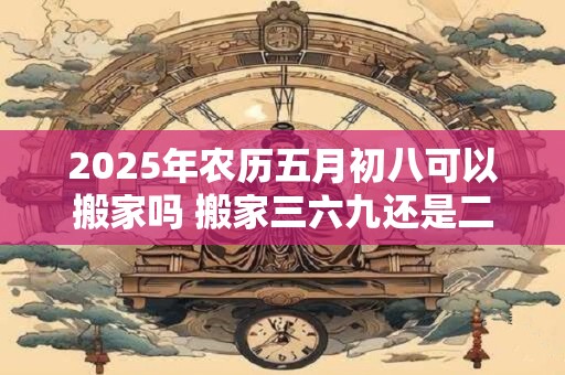 2026年农历五月初八可以搬家吗 搬家三六九还是二五八好
