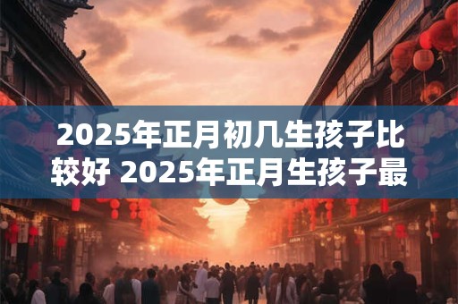 2025年正月初几生孩子比较好 2025年正月生孩子最佳时间