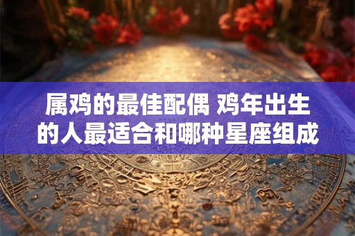 属鸡的最佳配偶 鸡年出生的人最适合和哪种星座组成最佳CP