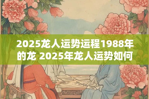 2025龙人运势运程1988年的龙 2025年龙人运势如何