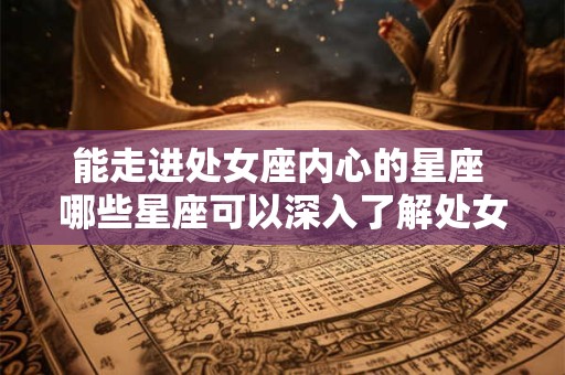 能走进处女座内心的星座 哪些星座可以深入了解处女座的内心