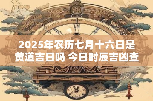 2025年农历七月十六日是黄道吉日吗 今日时辰吉凶查询