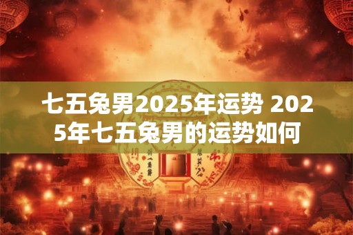 七五兔男2025年运势 2025年七五兔男的运势如何