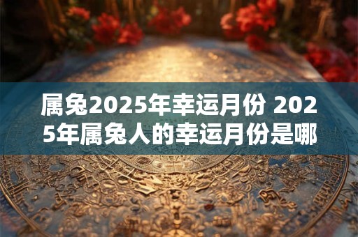 属兔2025年幸运月份 2025年属兔人的幸运月份是哪些