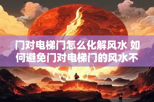 门对电梯门怎么化解风水 如何避免门对电梯门的风水不利