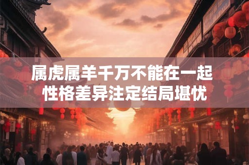 属虎属羊千万不能在一起 性格差异注定结局堪忧