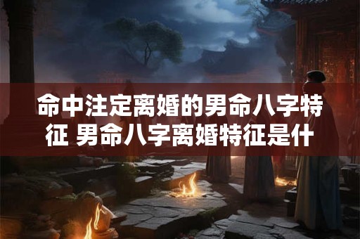 命中注定离婚的男命八字特征 男命八字离婚特征是什么