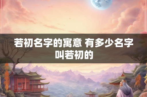 若初名字的寓意 有多少名字叫若初的 若初名字的寓意 有多少名字叫若初的