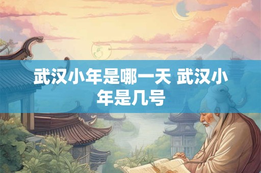 武汉小年是哪一天 武汉小年是几号