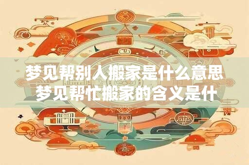 梦见帮别人搬家是什么意思 梦见帮忙搬家的含义是什么