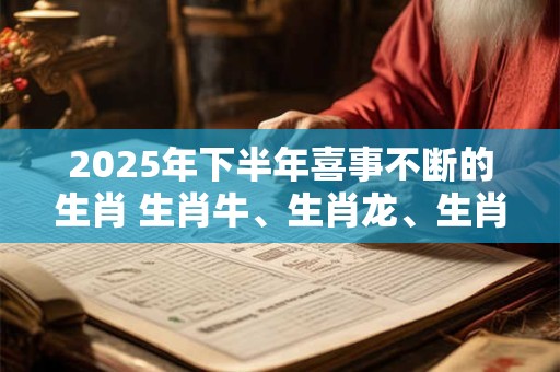 2025年下半年喜事不断的生肖 生肖牛、生肖龙、生肖猴