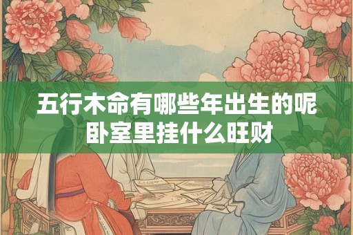 五行木命有哪些年出生的呢 卧室里挂什么旺财