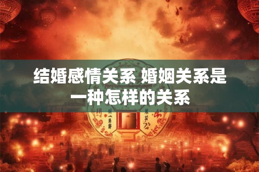 结婚感情关系 婚姻关系是一种怎样的关系 结婚感情关系 婚姻关系是一种怎样的关系