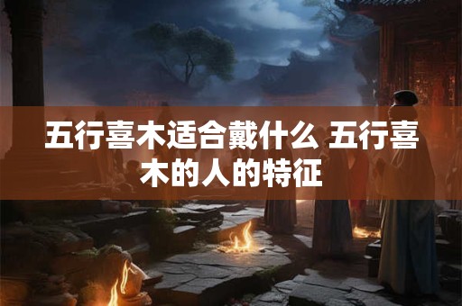 五行喜木适合戴什么 五行喜木的人的特征
