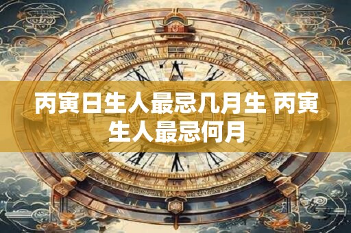 丙寅日生人最忌几月生 丙寅生人最忌何月