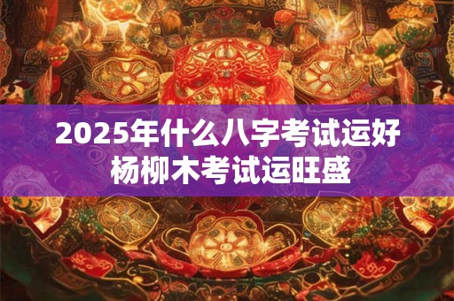 2025年什么八字考试运好 杨柳木考试运旺盛
