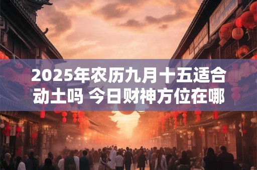 2025年农历九月十五适合动土吗 今日财神方位在哪