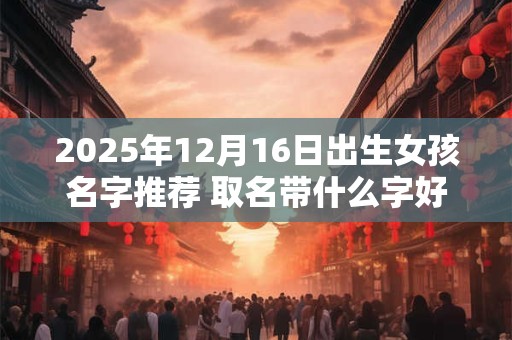 2025年12月16日出生女孩名字推荐 取名带什么字好