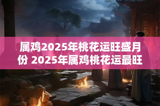 属鸡2025年桃花运旺盛月份 2025年属鸡桃花运最旺月份