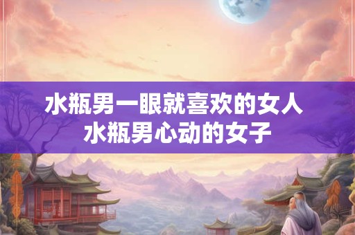 水瓶男一眼就喜欢的女人 水瓶男心动的女子
