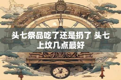 头七祭品吃了还是扔了 头七上坟几点最好