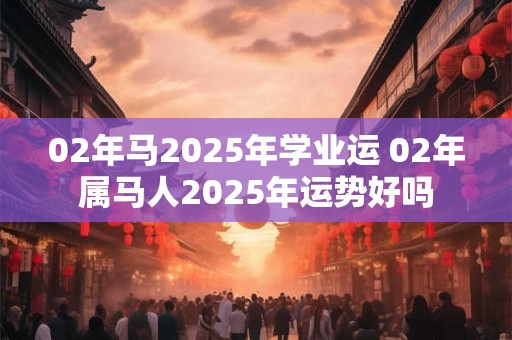 02年马2025年学业运 02年属马人2025年运势好吗