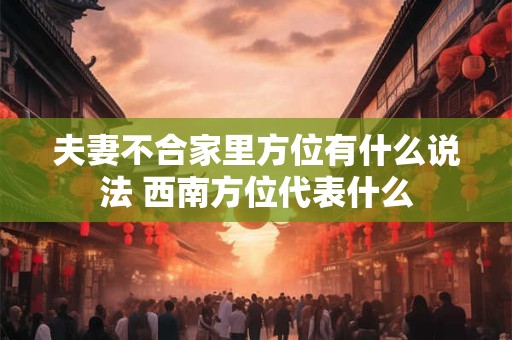 夫妻不合家里方位有什么说法 西南方位代表什么