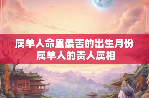 属羊人命里最苦的出生月份 属羊人的贵人属相 属羊人命里最苦的出生月份 属羊人的贵人属相