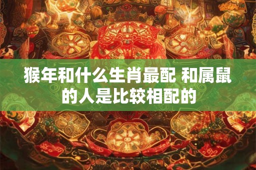 猴年和什么生肖最配 和属鼠的人是比较相配的