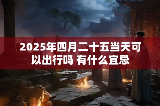 2025年四月二十五当天可以出行吗 有什么宜忌