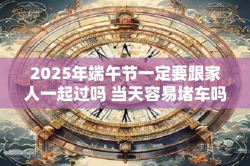 2025年端午节一定要跟家人一起过吗 当天容易堵车吗