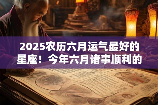 2026农历六月运气最好的星座！今年六月诸事顺利的几大星座