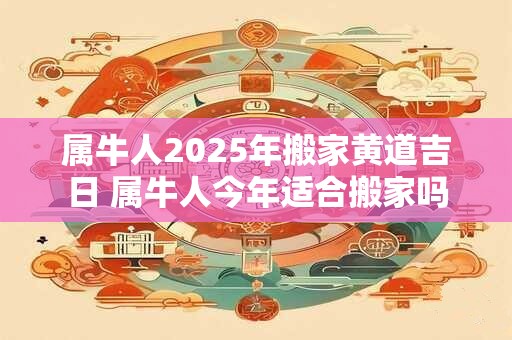 属牛人2025年搬家黄道吉日 属牛人今年适合搬家吗