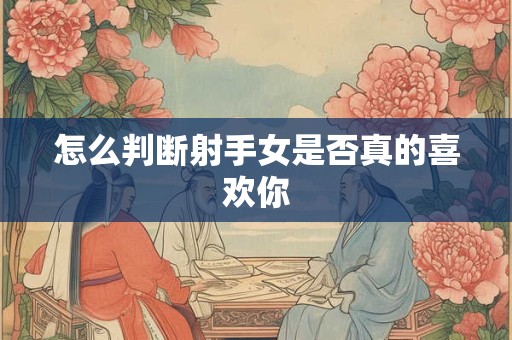 怎么判断射手女是否真的喜欢你