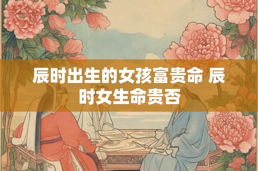 辰时出生的女孩富贵命 辰时女生命贵否