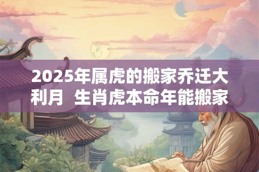 2025年属虎的搬家乔迁大利月  生肖虎本命年能搬家吗