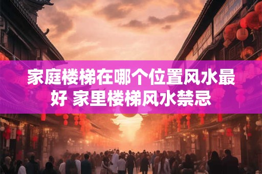 家庭楼梯在哪个位置风水最好 家里楼梯风水禁忌